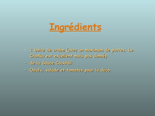 Ingrédients   1 boite de crabe (avec un maximum de pattes. Le Chatka est excellent mais pas donné)  • de la Sauce Cocktail  • Oeufs, salade et tomates pour la déco  