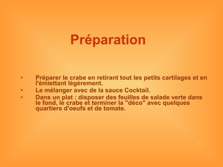 Préparation   Préparer le crabe en retirant tout les petits cartilages et en l'émiettant légèrement. Le mélanger avec de la sauce Cocktail. Dans un plat : disposer des feuilles de salade verte dans le fond, le crabe et terminer la "déco" avec quelques quartiers d'oeufs et de tomate. 