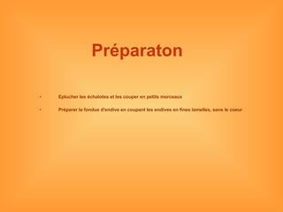 Préparaton   Eplucher les échalotes et les couper en petits morceaux Préparer la fondue d'endive en coupant les endives en fines lamelles, sans le coeur 