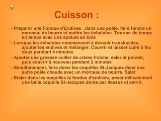 Cuisson :   - Préparer une Fondue d'Endives : dans une poêle, faire fondre un morceau de beurre et mettre les échalotes. Tourner de temps en temps avec une spatule en bois - Lorsque les échalotes commencent à devenir translucides, ajouter les endives et mélanger. Couvrir et laisser cuire à feu doux pendant 4 minutes - Ajouter une grossse cuiller de crème fraîche, saler et poivrer, puis couvrir à nouveau pendant 2 minutes - Simultanément, faire dorer les coquilles St-Jacques dans une autre poêle chaude avec un morceau de beurre. Saler - Etaler dans les coquilles la fondue d'endives, poser délicatement une belle coquille St-Jacques dorée par dessus et servir. 