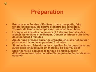 Préparation   Préparer une Fondue d'Endives : dans une poêle, faire fondre un morceau de beurre et mettre les échalotes. Tourner de temps en temps avec une spatule en bois Lorsque les éhalotes commencent à devenir translucides, ajouter les endives et mélanger. Couvrir et laisser cuire à feu doux pendant 4 minutes Ajouter une grossse cuiller de crèmefraîche, saler et poivrer, puis couvrir à nouveau pendant 2 minutes Simultanément, faire dorer les coquilles St-Jacques dans une autre poêle chaude avec un morceau de beurre. Saler Etaler dans les coquilles la fondue d'endives, poser délicatement une belle coquille St-Jacques dorée par dessus et servir . 