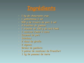 Ingrédients   1 kg de choucroute crue  1 jambonneau ½ sel  500 g de travers de porc ½ sel  4 tranches de jambon  1 tranche de 300 g de lard fumé  1 saucisse fumée à cuire  Couenne de porc  Saindoux  2 clous de girofle  2 oignons  Grains de genièvre  3 paires de saucisses de Francfort  1 kg de pommes de terre 