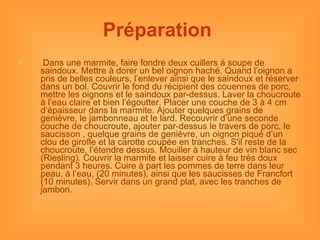 Préparation     Dans une marmite, faire fondre deux cuillers à soupe de saindoux. Mettre à dorer un bel oignon haché. Quand l’oignon a pris de belles couleurs, l’enlever ainsi que le saindoux et réserver dans un bol. Couvrir le fond du récipient des couennes de porc, mettre les oignons et le saindoux par-dessus. Laver la choucroute à l’eau claire et bien l’égoutter. Placer une couche de 3 à 4 cm d’épaisseur dans la marmite. Ajouter quelques grains de genièvre, le jambonneau et le lard. Recouvrir d’une seconde couche de choucroute, ajouter par-dessus le travers de porc, le saucisson , quelque grains de genièvre, un oignon piqué d’un clou de girofle et la carotte coupée en tranches. S'il reste de la choucroute, l’étendre dessus. Mouiller à hauteur de vin blanc sec (Riesling). Couvrir la marmite et laisser cuire à feu très doux pendant 3 heures. Cuire à part les pommes de terre dans leur peau, à l’eau, (20 minutes), ainsi que les saucisses de Francfort (10 minutes). Servir dans un grand plat, avec les tranches de jambon. 