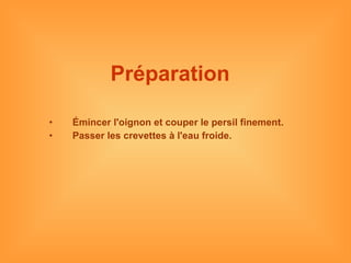 Préparation   Émincer l'oignon et couper le persil finement.  Passer les crevettes à l'eau froide. 