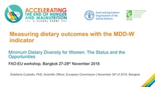 Measuring dietary outcomes with the MDD-W
indicator
Minimum Dietary Diversity for Women: The Status and the
Opportunities
Estefania Custodio, PhD, Scientific Officer, European Commission | November 30th of 2018, Bangkok
FAO-EU workshop, Bangkok 27-28th November 2018
 