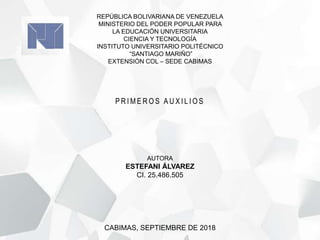 REPÚBLICA BOLIVARIANA DE VENEZUELA
MINISTERIO DEL PODER POPULAR PARA
LA EDUCACIÓN UNIVERSITARIA
CIENCIA Y TECNOLOGÍA
INSTITUTO UNIVERSITARIO POLITÉCNICO
“SANTIAGO MARIÑO”
EXTENSIÓN COL – SEDE CABIMAS
CABIMAS, SEPTIEMBRE DE 2018
AUTORA
ESTEFANI ÁLVAREZ
CI. 25.486.505
P R I M E R O S A U X I L I O S
 