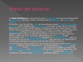    La Edad del Bronce es el período de la Prehistoria en el que se desarrolló
    la metalurgia de este metal, resultado de la aleación de cobre con
    estaño.
   El término, que acuñó en 1820 el arqueólogo danés Christian Jürgensen
    Thomsen para clasificar en tres edades las colecciones de la Comisión
    Real para la Conservación de las Antigüedades de Copenhague, sólo
    tiene valor cronológico en el Próximo Oriente y Europa, puesto que a la
    metalurgia se llegó a través de procesos distintos en las diferentes
    regiones del mundo. Su estudio se divide en Bronce Antiguo, Bronce
    Medio y Bronce Final. Aunque, generalmente, al bronce suele
    precederle una Edad del Cobre y seguirle una Edad del Hierro, esto no
    siempre fue así: en el África subsahariana, por ejemplo, se desarrolló la
    metalurgia del hierro sin pasar por las del cobre y bronce.1
   La tecnología relacionada con el bronce fue desarrollada en el Próximo
    Oriente a finales del IV milenio a.C.,2 fechándose en Asia Menor antes
    del 3000 a. C.; en la antigua Grecia se comenzó a utilizar a mediados
    del III milenio a. C.; en Asia Central el bronce se conocía alrededor del
    2000 a. C., en Afganistán, Turkmenistán e Irán, aunque en China no
    comenzó a usarse hasta 1800 a. C., adoptándolo la dinastía Shang
 