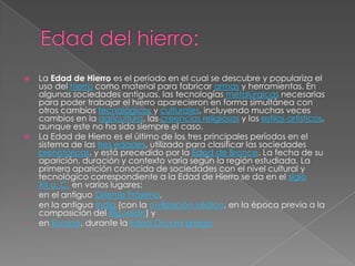    La Edad de Hierro es el período en el cual se descubre y populariza el
    uso del hierro como material para fabricar armas y herramientas. En
    algunas sociedades antiguas, las tecnologías metalúrgicas necesarias
    para poder trabajar el hierro aparecieron en forma simultánea con
    otros cambios tecnológicos y culturales, incluyendo muchas veces
    cambios en la agricultura, las creencias religiosas y los estilos artísticos,
    aunque este no ha sido siempre el caso.
   La Edad de Hierro es el último de los tres principales períodos en el
    sistema de las tres edades, utilizado para clasificar las sociedades
    prehistóricas, y está precedido por la Edad de Bronce. La fecha de su
    aparición, duración y contexto varía según la región estudiada. La
    primera aparición conocida de sociedades con el nivel cultural y
    tecnológico correspondiente a la Edad de Hierro se da en el siglo
    XII a. C. en varios lugares:
•   en el antiguo Oriente Próximo,
•   en la antigua India (con la civilización védica, en la época previa a la
    composición del Rig-veda) y
•   en Europa, durante la Edad Oscura griega
 