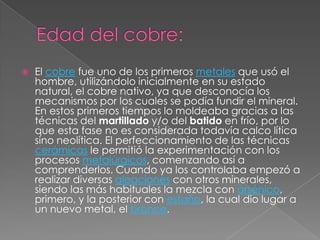    El cobre fue uno de los primeros metales que usó el
    hombre, utilizándolo inicialmente en su estado
    natural, el cobre nativo, ya que desconocía los
    mecanismos por los cuales se podía fundir el mineral.
    En estos primeros tiempos lo moldeaba gracias a las
    técnicas del martillado y/o del batido en frío, por lo
    que esta fase no es considerada todavía calco lítica
    sino neolítica. El perfeccionamiento de las técnicas
    cerámicas le permitió la experimentación con los
    procesos metalúrgicos, comenzando así a
    comprenderlos. Cuando ya los controlaba empezó a
    realizar diversas aleaciones con otros minerales,
    siendo las más habituales la mezcla con arsénico,
    primero, y la posterior con estaño, la cual dio lugar a
    un nuevo metal, el bronce.
 