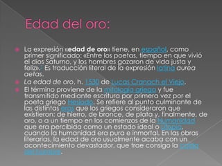  La expresión «edad de oro» tiene, en español, como
  primer significado: «Entre los poetas, tiempo en que vivió
  el dios Saturno, y los hombres gozaron de vida justa y
  feliz».1 Es traducción literal de la expresión latina aurea
  aetas.
 La edad de oro, h. 1530 de Lucas Cranach el Viejo.
 El término proviene de la mitología griega y fue
  transmitido mediante escritura por primera vez por el
  poeta griego Hesíodo. Se refiere al punto culminante de
  las distintas eras que los griegos consideraron que
  existieron: de hierro, de bronce, de plata y, finalmente, de
  oro, o a un tiempo en los comienzos de la Humanidad
  que era percibida como un estado ideal o utopía,
  cuando la humanidad era pura e inmortal. En las obras
  literarias, la edad de oro usualmente acaba con un
  acontecimiento devastador, que trae consigo la caída
  del hombre.
 
