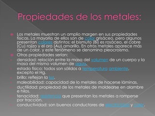  Los metales muestran un amplio margen en sus propiedades
  físicas. La mayoría de ellos son de color grisáceo, pero algunos
  presentan colores distintos; el bismuto (Bi) es rosáceo, el cobre
  (Cu) rojizo y el oro (Au) amarillo. En otros metales aparece más
  de un color, y este fenómeno se denomina pleocroísmo.
 Otras propiedades serían:
• densidad: relación entre la masa del volumen de un cuerpo y la
  masa del mismo volumen de agua.
• estado físico: todos son sólidos a temperatura ambiente,
  excepto el Hg.
• brillo: reflejan la luz.
• maleabilidad: capacidad de lo metales de hacerse láminas.
• ductilidad: propiedad de los metales de moldearse en alambre
  e hilos.
• tenacidad: resistencia que presentan los metales a romperse
  por tracción.
• conductividad: son buenos conductores de electricidad y calor.
 