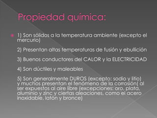    1) Son sólidos a la temperatura ambiente (excepto el
    mercurio)
    2) Presentan altas temperaturas de fusión y ebullición
    3) Buenos conductores del CALOR y la ELECTRICIDAD
    4) Son dúctiles y maleables
    5) Son generalmente DUROS (excepto: sodio y litio)
    y muchos presentan el fenómeno de la corrosión( al
    ser expuestos al aire libre (excepciones: oro, plata,
    aluminio y zinc y ciertas aleaciones, como el acero
    inoxidable, latón y bronce)
 
