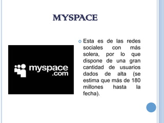 MYSPACE

      Esta es de las redes
       sociales   con   más
       solera, por lo que
       dispone de una gran
       cantidad de usuarios
       dados de alta (se
       estima que más de 180
       millones   hasta    la
       fecha).
 