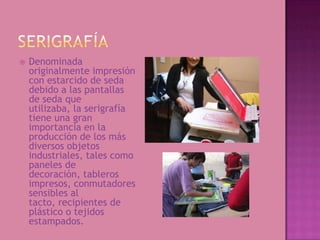    Denominada
    originalmente impresión
    con estarcido de seda
    debido a las pantallas
    de seda que
    utilizaba, la serigrafía
    tiene una gran
    importancia en la
    producción de los más
    diversos objetos
    industriales, tales como
    paneles de
    decoración, tableros
    impresos, conmutadores
    sensibles al
    tacto, recipientes de
    plástico o tejidos
    estampados.
 