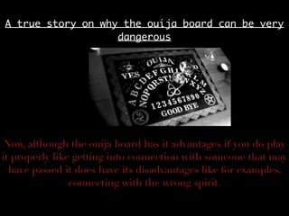 A true story on why the ouija board can be very
dangerous
Now, although the ouija board has it advantages if you do play
it properly like getting into connection with someone that may
have passed it does have its disadvantages like for examples,
connecting with the wrong spirit.
 