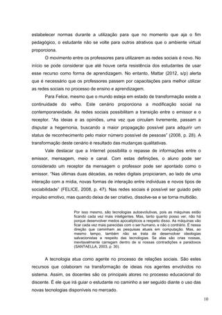 10
estabelecer normas durante a utilização para que no momento que aja o fim
pedagógico, o estudante não se volte para outros atrativos que o ambiente virtual
proporciona.
O movimento entre os professores para utilizarem as redes sociais é novo. No
início se pode considerar que até houve certa resistência dos estudantes de usar
esse recurso como forma de aprendizagem. No entanto, Mattar (2012, s/p) alerta
que é necessário que os professores passem por capacitações para melhor utilizar
as redes sociais no processo de ensino e aprendizagem.
Para Felice, mesmo que o mundo esteja em estado de transformação existe a
continuidade do velho. Este cenário proporciona a modificação social na
contemporaneidade. As redes sociais possibilitam a transição entre o emissor e o
receptor. “As ideias e as opiniões, uma vez que circulam livremente, passam a
disputar a hegemonia, buscando a maior propagação possível para adquirir um
status de reconhecimento pelo maior número possível de pessoas” (2008, p. 28). A
transformação deste cenário é resultado das mudanças qualitativas.
Vale destacar que a Internet possibilita o repasse de informações entre o
emissor, mensagem, meio e canal. Com estas definições, o aluno pode ser
considerado um receptor da mensagem o professor pode ser apontado como o
emissor. “Nas últimas duas décadas, as redes digitais propiciaram, ao lado de uma
interação com a mídia, novas formas de interação entre individuas e novos tipos de
sociabilidade” (FELICE, 2008, p. 47). Nas redes sociais é possível ser guiado pelo
impulso emotivo, mas quando deixa de ser criativo, dissolve-se e se torna multidão.
Por isso mesmo, são tecnologias autoevolutivas, pois as máquinas estão
ficando cada vez mais inteligentes. Mas, tanto quanto posso ver, não há
porque desenvolver medos apocalípticos a respeito disso. As máquinas vão
ficar cada vez mais parecidas com o ser humano, e não o contrário. É nessa
direção que caminham as pesquisas atuais em computação. Mas, ao
mesmo tempo, também não se trata de desenvolver ideologias
salvacionistas a respeito das tecnologias. Se elas são crias nossas,
inevitavelmente carregam dentro de si nossas contradições e paradoxos
(SANTAELLA, 2003, p. 30).
A tecnologia atua como agente no processo de relações sociais. São estes
recursos que colaboram na transformação de ideias nos agentes envolvidos no
sistema. Assim, os docentes são os principais atores no processo educacional do
discente. É ele que irá guiar o estudante no caminho a ser seguido diante o uso das
novas tecnologias disponíveis no mercado.
 