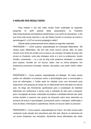 11
4 ANÁLISE DOS RESULTADOS
Para analisar o uso das redes sociais foram publicadas as seguintes
perguntas no perfil pessoal desta pesquisadora, no Facebook
(http://www.facebook.com/estefania.vieiralinhares) e em perfis de educadores: 1) De
que forma está sendo inserindo o uso das Redes Sociais no processo de ensino e
aprendizagem?; e 2) É um recurso pedagógico válido?
Através deste questionamento foram obtidas as seguintes respostas:
PROFESSOR 1 – Curso superior, especialização em Educação Matemática: “Na
minhas aulas, Matemática, não tem sido muito comum usá-las. Mas, as redes
servem como forma de contato com os alunos, por exemplo, formação de grupo das
turmas no Facebook, onde eles interagem entre si e com os professores, tirando
dúvidas, comentando,..., ou o uso de blog onde postamos atividades, e revisões
para estudos. Acredito ser um recurso válido, mas na minha disciplina, nós
professores precisamos formação, estudos, discussões, para poder melhor utilizá-
las”.
PROFESSOR 2 – Curso superior, especialização em Biologia: “As redes sociais
podem ser utilizadas no processo ensino e aprendizagem para a comunicação e
troca de informações, o Twitter pode ser utilizado como uma ferramenta para
desenvolver uma pesquisa de campo de um determinado tema abordado em sala de
aula. Os blogs são ferramentas significativas para a socialização de trabalhos
elaborados por professores e alunos, para a indicação de sites para a pesquisa,
para a divulgação de textos, elaboração de projetos e atividades.Através das redes
sociais também é possível criar grupos de discussão sobre tema relevantes ao
processo de ensino e aprendizagem, promovendo assim a interação, colaboração e
troca de ideias, informações e experiências. Sendo um recurso válido no processo”.
PROFESSOR 3 – Curso superior, especialização em Física: “As redes sociais estão
recebendo muita atenção dos educadores pelo fato dela oferecer os elementos de
um ensino fortalecido nas interações. Atualmente temos dificuldades das redes
 