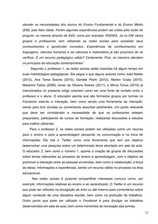 12
atender as necessidades dos alunos do Ensino Fundamental e do Ensino Médio
(EM), pelo fator idade. Porém algumas experiências podem ser vistas pelo clube do
pinguim, ou mesmo através de AVA, como por exemplo: ROODA. Já no EM vários
grupos e professores vem utilizando as redes sociais para socializar seus
conhecimentos e aprofundar conceitos. Experiências de conhecimentos em
linguagens, ciências humanas e da natureza e matemática já são possíveis de se
verificar. É um recurso pedagógico válido? Certamente. Pois, os mesmos atendem
os princípios da educação contemporânea”.
Segundo o professor 1, as redes sociais estão inseridas há algum tempo em
suas metodologias pedagógicas. Ele segue o que alguns autores como João Mattar
(2012), Ana Terse Soares (2010), Daniele Pechi (2012), Marlon Costa (2010),
Massimo Felice (2008), Ismar de Oliveira Soares (2011), e Mirna Tonus (2010) já
mencionados no presente artigo orientam como ser uma fonte de contato entre o
professor e o aluno. O educador aponta que são formados grupos por turmas no
Facebook visando a interação, bem como sendo uma ferramenta de interação,
sendo para tirar dúvidas ou comentando assuntos pertinentes. Um ponto relevante
que deve ser considerado a necessidade de que os professores estejam
preparados, participando de cursos de formação, realizando discussões e estudos
para melhor utilizá-las.
Para o professor 2, as redes sociais podem ser utilizadas como um recurso
para o ensino e para a aprendizagem pensando na comunicação e na troca de
informações. Ele cita o Twitter como uma ferramenta que tem por objetivo
desenvolver uma pesquisa sobre um determinado tema abordado em sala de aula.
O educador 2, bem como o número 1, aponta a criação de grupos de discussões
sobre temas relevantes ao processo de ensino e aprendizagem, com o objetivo de
promover a interação entre as pessoas envolvidas, bem como a colaboração, a troca
de ideias, informações e experiências, sendo um recurso válido no processo na área
educacional.
Nas redes sociais é possível compartilhar interesses comuns como, por
exemplo, informações relativas ao ensino e ao aprendizado. O Twitter é um recurso
que pode ser utilizado na divulgação de links ou até mesmo para comentários sobre
algum conteúdo de uma disciplina escolar, bem como na produção de trabalhos.
Outro ponto que pode ser utilizado o Facebook é para divulgar os trabalhos
desenvolvidos em sala de aula, bem como momentos de recreação das turmas.
 