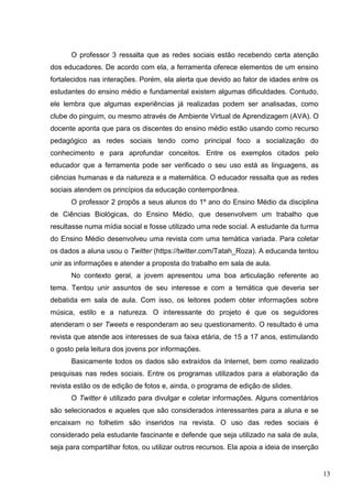 13
O professor 3 ressalta que as redes sociais estão recebendo certa atenção
dos educadores. De acordo com ela, a ferramenta oferece elementos de um ensino
fortalecidos nas interações. Porém, ela alerta que devido ao fator de idades entre os
estudantes do ensino médio e fundamental existem algumas dificuldades. Contudo,
ele lembra que algumas experiências já realizadas podem ser analisadas, como
clube do pinguim, ou mesmo através de Ambiente Virtual de Aprendizagem (AVA). O
docente aponta que para os discentes do ensino médio estão usando como recurso
pedagógico as redes sociais tendo como principal foco a socialização do
conhecimento e para aprofundar conceitos. Entre os exemplos citados pelo
educador que a ferramenta pode ser verificado o seu uso está as linguagens, as
ciências humanas e da natureza e a matemática. O educador ressalta que as redes
sociais atendem os princípios da educação contemporânea.
O professor 2 propôs a seus alunos do 1º ano do Ensino Médio da disciplina
de Ciências Biológicas, do Ensino Médio, que desenvolvem um trabalho que
resultasse numa mídia social e fosse utilizado uma rede social. A estudante da turma
do Ensino Médio desenvolveu uma revista com uma temática variada. Para coletar
os dados a aluna usou o Twitter (https://twitter.com/Tatah_Roza). A educanda tentou
unir as informações e atender a proposta do trabalho em sala de aula.
No contexto geral, a jovem apresentou uma boa articulação referente ao
tema. Tentou unir assuntos de seu interesse e com a temática que deveria ser
debatida em sala de aula. Com isso, os leitores podem obter informações sobre
música, estilo e a natureza. O interessante do projeto é que os seguidores
atenderam o ser Tweets e responderam ao seu questionamento. O resultado é uma
revista que atende aos interesses de sua faixa etária, de 15 a 17 anos, estimulando
o gosto pela leitura dos jovens por informações.
Basicamente todos os dados são extraídos da Internet, bem como realizado
pesquisas nas redes sociais. Entre os programas utilizados para a elaboração da
revista estão os de edição de fotos e, ainda, o programa de edição de slides.
O Twitter é utilizado para divulgar e coletar informações. Alguns comentários
são selecionados e aqueles que são considerados interessantes para a aluna e se
encaixam no folhetim são inseridos na revista. O uso das redes sociais é
considerado pela estudante fascinante e defende que seja utilizado na sala de aula,
seja para compartilhar fotos, ou utilizar outros recursos. Ela apoia a ideia de inserção
 