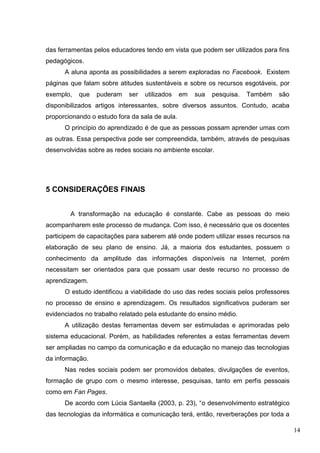 14
das ferramentas pelos educadores tendo em vista que podem ser utilizados para fins
pedagógicos.
A aluna aponta as possibilidades a serem exploradas no Facebook. Existem
páginas que falam sobre atitudes sustentáveis e sobre os recursos esgotáveis, por
exemplo, que puderam ser utilizados em sua pesquisa. Também são
disponibilizados artigos interessantes, sobre diversos assuntos. Contudo, acaba
proporcionando o estudo fora da sala de aula.
O princípio do aprendizado é de que as pessoas possam aprender umas com
as outras. Essa perspectiva pode ser compreendida, também, através de pesquisas
desenvolvidas sobre as redes sociais no ambiente escolar.
5 CONSIDERAÇÕES FINAIS
A transformação na educação é constante. Cabe as pessoas do meio
acompanharem este processo de mudança. Com isso, é necessário que os docentes
participem de capacitações para saberem até onde podem utilizar esses recursos na
elaboração de seu plano de ensino. Já, a maioria dos estudantes, possuem o
conhecimento da amplitude das informações disponíveis na Internet, porém
necessitam ser orientados para que possam usar deste recurso no processo de
aprendizagem.
O estudo identificou a viabilidade do uso das redes sociais pelos professores
no processo de ensino e aprendizagem. Os resultados significativos puderam ser
evidenciados no trabalho relatado pela estudante do ensino médio.
A utilização destas ferramentas devem ser estimuladas e aprimoradas pelo
sistema educacional. Porém, as habilidades referentes a estas ferramentas devem
ser ampliadas no campo da comunicação e da educação no manejo das tecnologias
da informação.
Nas redes sociais podem ser promovidos debates, divulgações de eventos,
formação de grupo com o mesmo interesse, pesquisas, tanto em perfis pessoais
como em Fan Pages.
De acordo com Lúcia Santaella (2003, p. 23), “o desenvolvimento estratégico
das tecnologias da informática e comunicação terá, então, reverberações por toda a
 