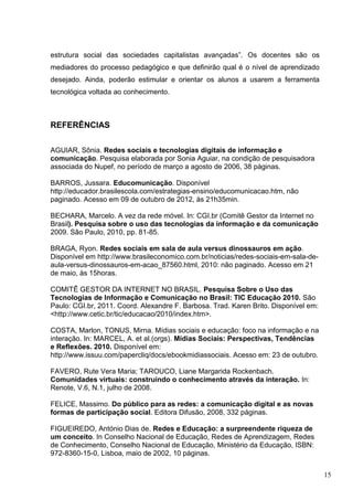 15
estrutura social das sociedades capitalistas avançadas”. Os docentes são os
mediadores do processo pedagógico e que definirão qual é o nível de aprendizado
desejado. Ainda, poderão estimular e orientar os alunos a usarem a ferramenta
tecnológica voltada ao conhecimento.
REFERÊNCIAS
AGUIAR, Sônia. Redes sociais e tecnologias digitais de informação e
comunicação. Pesquisa elaborada por Sonia Aguiar, na condição de pesquisadora
associada do Nupef, no período de março a agosto de 2006, 38 páginas.
BARROS, Jussara. Educomunicação. Disponível
http://educador.brasilescola.com/estrategias-ensino/educomunicacao.htm, não
paginado. Acesso em 09 de outubro de 2012, às 21h35min.
BECHARA, Marcelo. A vez da rede móvel. In: CGI.br (Comitê Gestor da Internet no
Brasil). Pesquisa sobre o uso das tecnologias da informação e da comunicação
2009. São Paulo, 2010, pp. 81-85.
BRAGA, Ryon. Redes sociais em sala de aula versus dinossauros em ação.
Disponível em http://www.brasileconomico.com.br/noticias/redes-sociais-em-sala-de-
aula-versus-dinossauros-em-acao_87560.html, 2010: não paginado. Acesso em 21
de maio, às 15horas.
COMITÊ GESTOR DA INTERNET NO BRASIL. Pesquisa Sobre o Uso das
Tecnologias de Informação e Comunicação no Brasil: TIC Educação 2010. São
Paulo: CGI.br, 2011. Coord. Alexandre F. Barbosa. Trad. Karen Brito. Disponível em:
<http://www.cetic.br/tic/educacao/2010/index.htm>.
COSTA, Marlon, TONUS, Mirna. Mídias sociais e educação: foco na informação e na
interação. In: MARCEL, A. et al.(orgs). Mídias Sociais: Perspectivas, Tendências
e Reflexões. 2010. Disponível em:
http://www.issuu.com/papercliq/docs/ebookmidiassociais. Acesso em: 23 de outubro.
FAVERO, Rute Vera Maria; TAROUCO, Liane Margarida Rockenbach.
Comunidades virtuais: construindo o conhecimento através da interação. In:
Renote, V.6, N.1, julho de 2008.
FELICE, Massimo. Do público para as redes: a comunicação digital e as novas
formas de participação social. Editora Difusão, 2008, 332 páginas.
FIGUEIREDO, António Dias de. Redes e Educação: a surpreendente riqueza de
um conceito. In Conselho Nacional de Educação, Redes de Aprendizagem, Redes
de Conhecimento, Conselho Nacional de Educação, Ministério da Educação, ISBN:
972-8360-15-0, Lisboa, maio de 2002, 10 páginas.
 