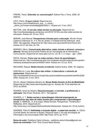 16
FREIRE, Paulo. Extensão ou comunicação? Editora Paz e Terra, 2006, 93
páginas.
LÉVY, Pierre. O que é virtual. Disponível em:
http://issuu.com/midia8/docs/o_que__o_virtual_-
_pierre_lvy?mode=window&pageNumber=1. Acesso em: 2 nov. 2012
MATTAR, João. O uso das redes sociais na educação. Disponível em:
http://viventesdasalagoas.wordpress.com/2012/10/18/o-uso-das-redes-sociais-na-
educacao. Acesso em: 23 out. 2012.
MORAN, José Manuel. Perspectivas (virtuais) para a educação. Mundo Virtual.
Cadernos Adenauer IV, nº 6. Rio de Janeiro, Fundação Konrad Adenauer, abril,
2004: não paginado. Disponível em http://www.eca.usp.br/prof/moran/futuro.htm
acesso em 21 de maio, às 15h.
MORAES, Dênis. Comunicação alternativa, redes virtuais e ativismo: avanços e
dilemas. Revista de Economia Política de las Tecnologías de la Información y
Comunicación. Disponível em www.eptic.com.br, vol. IX, n. 2, mayo – ago. / 2007.
PECHI, Daniele. Como usar as redes sociais a favor da aprendizagem.
Disponível em: http://revistaescola.abril.com.br/gestao-escolar/redes-sociais-ajudam-
interacao-professores-alunos-645267.shtml. Acesso em: 23 out. 2012.
RECUERO, Raquel. Redes Sociais na Internet. Editora Sulina, 2009, 191 páginas.
SANTAELLA, Lúcia. Da cultura das mídias à cibercultura: o advento do
póshumano. Disponível em:
http://revistaseletronicas.pucrs.br/ojs/index.php/revistafamecos/article/viewFile/3229/
2493. Acesso em: 3 nov. 2012
SILVA, Ulisses Valadares Moreira da. Novas Redes Sociais na Era da Mobilidade.
Disponivel em http://www.dominiopublico.gov.br. Acesso dia 16 de setembro de
2012, às 20h45.
SOARES, Ismar de Oliveira. Educomunicação: o conceito, o profissional, a
aplicação. São Paulo: Paulinas, 2011, 102 páginas.
SOARES, A. T. Redes sociais e aprendizagem informal empregando as
perspectivas dos sites de redes sociais para compreender a aprendizagem
social. In: MARCEL, A. et al.(orgs). Mídias Sociais: Perspectivas, Tendências e
Reflexões. 2010. Disponível em:
http://www.issuu.com/papercliq/docs/ebookmidiassociais. Acesso em: 23 de outubro.
WAGNER, Flário R. Habilidade e inclusão digital - o papel das escolas. In: CGI.br
(Comitê Gestor da Internet no Brasil). Pesquisa sobre o uso das tecnologias da
informação e da comunicação 2009. São Paulo, 2010, pp. 47-51.
Nome do autor: Estefania Vieira Linhares – estefania.vieira.linhares@gmail.com
Nome do orientador: Prof.ª Dnd. Eunice Maria Mussoi
 