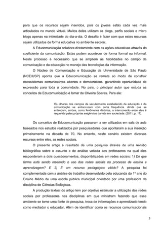 3
para que os recursos sejam inseridos, pois os jovens estão cada vez mais
articulados no mundo virtual. Muitos deles utilizam os blogs, perfis sociais e micro
blogs apenas na intimidade do dia-a-dia. O desafio é fazer com que estes recursos
sejam utilizados de forma educativa no ambiente escolar.
A Educomunicação colabora diretamente com as ações educativas através do
coeficiente da comunicação. Estas podem acontecer de forma formal ou informal.
Neste processo é necessário que se ampliem as habilidades no campo da
comunicação e da educação no manejo das tecnologias da informação.
O Núcleo de Comunicação e Educação da Universidade de São Paulo
(NCE/USP) aponta que a Educomunicação se remete ao modo de construir
ecossistemas comunicativos abertos e democráticos, garantindo oportunidade de
expressão para toda a comunidade. No país, o principal autor que estuda os
conceitos de Educomunicação é Ismar de Oliveira Soares. Para ele:
Os olhares dos campos da secularmente estabelecido da educação e da
comunicação se entrecruzam com certa frequência. Ainda que se
entendam, ambos, como fenômenos distintos, a interconexão entre eles é
requerida pelas próprias exigências da vida em sociedade. (2011, p. 17).
Os conceitos de Educomunicação passaram a ser utilizados em sala de aula
baseados nos estudos realizados por pesquisadores que apontaram a sua inserção
primeiramente na década de 70. No entanto, neste cenário existem diversos
recursos entre eles, as redes sociais.
O presente artigo é resultado de uma pesquisa através de uma revisão
bibliográfica sobre o assunto e de análise voltada aos professores na qual eles
responderam a dois questionamentos, disponibilizados em redes sociais: 1) De que
forma está sendo inserindo o uso das redes sociais no processo de ensino e
aprendizagem? E 2) É um recurso pedagógico válido? A pesquisa foi
complementada com a análise do trabalho desenvolvido pela educanda do 1º ano do
Ensino Médio de uma escola pública municipal orientado por uma professora da
disciplina de Ciências Biológicas.
A produção textual do artigo tem por objetivo estimular a utilização das redes
sociais por professores nas disciplinas em que ministram fazendo que esse
ambiente se torne uma fonte de pesquisa, troca de informações e aprendizado tendo
como mediador o educador. Além de identificar como os recursos comunicacionais
 