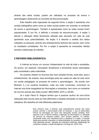4
através das redes sociais, podem ser utilizados no processo de ensino e
aprendizagem observando os conceitos de Educomunicação.
Este trabalho está organizado da seguinte forma: a seção 2 apresenta uma
revisão bibliográfica sobre como as redes sociais podem ser inseridas no ambiente
de ensino e aprendizagem. Também é apresentada como as redes sociais foram
popularizadas. E por fim, é definido o conceito de educomunicação. A seção 3
aborda a utilização desta ferramenta utilizada pelo educador em sala de aula
apontando suas potencialidades. Na seção 4 é descrita a análise dos dados
coletados na pesquisa, através dos embasamentos teóricos dos autores, bem como
os resultados constatados. Por fim, a seção 5 apresenta as conclusões obtidas
durante a elaboração do trabalho.
2 REVISÃO BIBLIOGRÁFICA
A Internet se tornou um recurso indispensável na vida de toda a sociedade.
Os jovens, em especial, manuseiam facialmente a ferramenta sendo estimulados
pela curiosidade e pela criatividade.
Os usuários utilizam os recursos das mais variadas formas, entre elas, para o
entretenimento. No entanto, essa tecnologia pode ser usada em sala de aula como
um auxílio pedagógico no processo de ensino e aprendizagem. De acordo com
Bechara “[...] os usuários brasileiros, cada vez mais numerosos, encontram na
Internet uma fonte inesgotável de informações e conteúdos, bem como um ambiente
de convívio através das redes sociais” (BECHARA, 2010, p. 84-85).
Já o autor Flávio R. Wagner lembra que é possível usufruir de uma forma
adequada este recurso para as mais diferentes e variadas atividades no exercício da
cidadania. Ele classifica em três diferentes patamares:
Num primeiro nível, a Internet, hoje especialmente através das redes
sociais, permite a comunicação entre as pessoas, o que já potencializa
formas de articulação em torno das demandas sociais variadas. Num
segundo nível, a Internet viabiliza a obtenção de informações e a utilização
de serviços de interesse público. Num terceiro patamar, no entanto,
certamente ainda mais importante para a cidadania e a nação, a inclusão
digital deve permitir a geração e a disponibilização de conteúdo, através das
mais diferentes formas – geração de conteúdos multimídia, digitalização de
conteúdos variados, criação de páginas e de blogs etc. (2010, s/p).
 