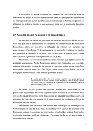 5
A ferramenta tornou-se essencial no processo de comunicação entre os
indivíduos. Na escola é utilizada como fonte de pesquisa pedagógica e como forma
de interação entre os alunos e professores. São inúmeras as formas que podem ser
utilizadas no ambiente escolar e que ganharam força com o surgimento das redes
sociais.
2.1 As redes sociais no ensino e na aprendizagem
O educador se insere no processo de estímulo do uso das redes sociais.
Será ele que terá o compromisso de colaborar na compreensão da mensagem
transmitida., além, de incentivar a utilização da Internet em benefício da
aprendizagem. Para Freire, “[...] a educação é comunicação, é diálogo na medida
em que não é a transferência de saber, mas um encontro de sujeitos interlocutores
que buscam a significação dos significados” (2006, p. 69).
Atualmente, o Facebook disponibiliza vários recursos que podem auxiliar no
processo educacional. Nesta ferramenta, podem ser realizados, por exemplo,
debates, discussões, divulgação de eventos e pesquisas sobre temas específicos
tanto perfis pessoais como em Fan Pages. Além, disso é uma forma rápida de
divulgação e comunicação. Vale lembrar que Freire aponta:
O sujeito pensante não pode pensar sozinho, não pode pensar a
coparticipação de outros sujeitos no ato de pensar sobre o objeto. Não há
um ‘penso’, mas um ‘pensamos’. É o ‘pensamos’ que estabelece o ‘penso’ e
não o contrário (2006, p. 66).
As redes sociais podem ser grandes aliadas dos estudantes e dos
professores no processo de ensino e aprendizagem. Contudo é um fenômeno novo
em que há pouco tempo virou tema de pesquisa. Os educadores ainda passam pelo
processo de inserção e se adaptando a esse processo de mudança na forma de
disseminar as informações.
Este cenário vem de acordo com os usos das Tecnologias da Informação e da
Comunicação em sala de aula. Hoje, as escolas podem usufruir de recursos como
bibliotecas virtuais, buscadores de informação, enciclopédias digitais, hipertextos,
multimídia, interfaces gráficas inteligentes. Para isso, basta ter um computador e
uma conexão a Internet.
 