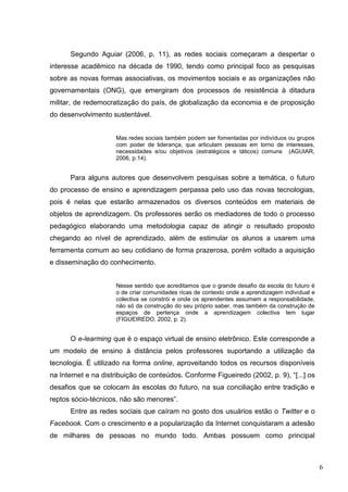6
Segundo Aguiar (2006, p. 11), as redes sociais começaram a despertar o
interesse acadêmico na década de 1990, tendo como principal foco as pesquisas
sobre as novas formas associativas, os movimentos sociais e as organizações não
governamentais (ONG), que emergiram dos processos de resistência à ditadura
militar, de redemocratização do país, de globalização da economia e de proposição
do desenvolvimento sustentável.
Mas redes sociais também podem ser fomentadas por indivíduos ou grupos
com poder de liderança, que articulam pessoas em torno de interesses,
necessidades e/ou objetivos (estratégicos e táticos) comuns (AGUIAR,
2006, p.14).
Para alguns autores que desenvolvem pesquisas sobre a temática, o futuro
do processo de ensino e aprendizagem perpassa pelo uso das novas tecnologias,
pois é nelas que estarão armazenados os diversos conteúdos em materiais de
objetos de aprendizagem. Os professores serão os mediadores de todo o processo
pedagógico elaborando uma metodologia capaz de atingir o resultado proposto
chegando ao nível de aprendizado, além de estimular os alunos a usarem uma
ferramenta comum ao seu cotidiano de forma prazerosa, porém voltado a aquisição
e disseminação do conhecimento.
Nesse sentido que acreditamos que o grande desafio da escola do futuro é
o de criar comunidades ricas de contexto onde a aprendizagem individual e
colectiva se constrói e onde os aprendentes assumem a responsabilidade,
não só da construção do seu próprio saber, mas também da construção de
espaços de pertença onde a aprendizagem colectiva tem lugar
(FIGUEIREDO, 2002, p. 2).
O e-learming que é o espaço virtual de ensino eletrônico. Este corresponde a
um modelo de ensino à distância pelos professores suportando a utilização da
tecnologia. É utilizado na forma online, aproveitando todos os recursos disponíveis
na Internet e na distribuição de conteúdos. Conforme Figueiredo (2002, p. 9), “[...] os
desafios que se colocam às escolas do futuro, na sua conciliação entre tradição e
reptos sócio-técnicos, não são menores”.
Entre as redes sociais que caíram no gosto dos usuários estão o Twitter e o
Facebook. Com o crescimento e a popularização da Internet conquistaram a adesão
de milhares de pessoas no mundo todo. Ambas possuem como principal
 