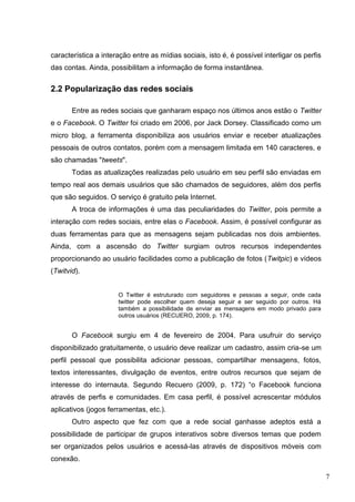 7
característica a interação entre as mídias sociais, isto é, é possível interligar os perfis
das contas. Ainda, possibilitam a informação de forma instantânea.
2.2 Popularização das redes sociais
Entre as redes sociais que ganharam espaço nos últimos anos estão o Twitter
e o Facebook. O Twitter foi criado em 2006, por Jack Dorsey. Classificado como um
micro blog, a ferramenta disponibiliza aos usuários enviar e receber atualizações
pessoais de outros contatos, porém com a mensagem limitada em 140 caracteres, e
são chamadas "tweets".
Todas as atualizações realizadas pelo usuário em seu perfil são enviadas em
tempo real aos demais usuários que são chamados de seguidores, além dos perfis
que são seguidos. O serviço é gratuito pela Internet.
A troca de informações é uma das peculiaridades do Twitter, pois permite a
interação com redes sociais, entre elas o Facebook. Assim, é possível configurar as
duas ferramentas para que as mensagens sejam publicadas nos dois ambientes.
Ainda, com a ascensão do Twitter surgiam outros recursos independentes
proporcionando ao usuário facilidades como a publicação de fotos (Twitpic) e vídeos
(Twitvid).
O Twitter é estruturado com seguidores e pessoas a seguir, onde cada
twitter pode escolher quem deseja seguir e ser seguido por outros. Há
também a possibilidade de enviar as mensagens em modo privado para
outros usuários (RECUERO, 2009, p. 174).
O Facebook surgiu em 4 de fevereiro de 2004. Para usufruir do serviço
disponibilizado gratuitamente, o usuário deve realizar um cadastro, assim cria-se um
perfil pessoal que possibilita adicionar pessoas, compartilhar mensagens, fotos,
textos interessantes, divulgação de eventos, entre outros recursos que sejam de
interesse do internauta. Segundo Recuero (2009, p. 172) “o Facebook funciona
através de perfis e comunidades. Em casa perfil, é possível acrescentar módulos
aplicativos (jogos ferramentas, etc.).
Outro aspecto que fez com que a rede social ganhasse adeptos está a
possibilidade de participar de grupos interativos sobre diversos temas que podem
ser organizados pelos usuários e acessá-las através de dispositivos móveis com
conexão.
 