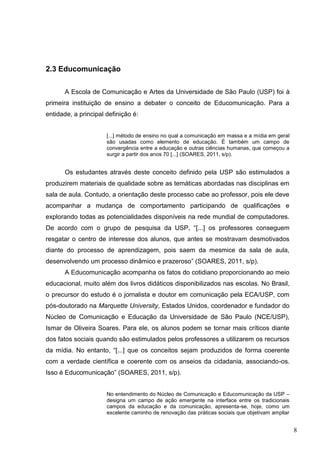 8
2.3 Educomunicação
A Escola de Comunicação e Artes da Universidade de São Paulo (USP) foi à
primeira instituição de ensino a debater o conceito de Educomunicação. Para a
entidade, a principal definição é:
[...] método de ensino no qual a comunicação em massa e a mídia em geral
são usadas como elemento de educação. É também um campo de
convergência entre a educação e outras ciências humanas, que começou a
surgir a partir dos anos 70 [...] (SOARES, 2011, s/p).
Os estudantes através deste conceito definido pela USP são estimulados a
produzirem materiais de qualidade sobre as temáticas abordadas nas disciplinas em
sala de aula. Contudo, a orientação deste processo cabe ao professor, pois ele deve
acompanhar a mudança de comportamento participando de qualificações e
explorando todas as potencialidades disponíveis na rede mundial de computadores.
De acordo com o grupo de pesquisa da USP, “[...] os professores conseguem
resgatar o centro de interesse dos alunos, que antes se mostravam desmotivados
diante do processo de aprendizagem, pois saem da mesmice da sala de aula,
desenvolvendo um processo dinâmico e prazeroso” (SOARES, 2011, s/p).
A Educomunicação acompanha os fatos do cotidiano proporcionando ao meio
educacional, muito além dos livros didáticos disponibilizados nas escolas. No Brasil,
o precursor do estudo é o jornalista e doutor em comunicação pela ECA/USP, com
pós-doutorado na Marquette University, Estados Unidos, coordenador e fundador do
Núcleo de Comunicação e Educação da Universidade de São Paulo (NCE/USP),
Ismar de Oliveira Soares. Para ele, os alunos podem se tornar mais críticos diante
dos fatos sociais quando são estimulados pelos professores a utilizarem os recursos
da mídia. No entanto, “[...] que os conceitos sejam produzidos de forma coerente
com a verdade científica e coerente com os anseios da cidadania, associando-os.
Isso é Educomunicação” (SOARES, 2011, s/p).
No entendimento do Núcleo de Comunicação e Educomunicação da USP –
designa um campo de ação emergente na interface entre os tradicionais
campos da educação e da comunicação, apresenta-se, hoje, como um
excelente caminho de renovação das práticas sociais que objetivam ampliar
 