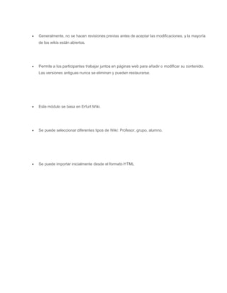  Generalmente, no se hacen revisiones previas antes de aceptar las modificaciones, y la mayoría 
de los wikis están abiertos. 
 Permite a los participantes trabajar juntos en páginas web para añadir o modificar su contenido. 
Las versiones antiguas nunca se eliminan y pueden restaurarse. 
 Este módulo se basa en Erfurt Wiki. 
 Se puede seleccionar diferentes tipos de Wiki: Profesor, grupo, alumno. 
 Se puede importar inicialmente desde el formato HTML 
