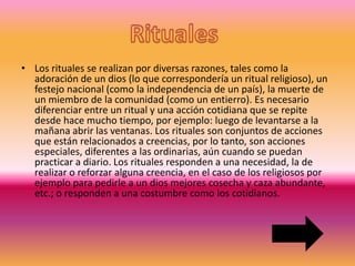 • Los rituales se realizan por diversas razones, tales como la
adoración de un dios (lo que correspondería un ritual religioso), un
festejo nacional (como la independencia de un país), la muerte de
un miembro de la comunidad (como un entierro). Es necesario
diferenciar entre un ritual y una acción cotidiana que se repite
desde hace mucho tiempo, por ejemplo: luego de levantarse a la
mañana abrir las ventanas. Los rituales son conjuntos de acciones
que están relacionados a creencias, por lo tanto, son acciones
especiales, diferentes a las ordinarias, aún cuando se puedan
practicar a diario. Los rituales responden a una necesidad, la de
realizar o reforzar alguna creencia, en el caso de los religiosos por
ejemplo para pedirle a un dios mejores cosecha y caza abundante,
etc.; o responden a una costumbre como los cotidianos.
 
