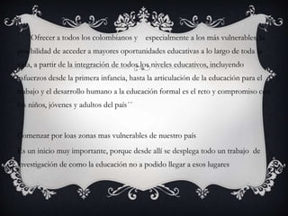 ´´Ofrecer a todos los colombianos y especialmente a los más vulnerables, la
posibilidad de acceder a mayores oportunidades educativas a lo largo de toda la
vida, a partir de la integración de todos los niveles educativos, incluyendo
esfuerzos desde la primera infancia, hasta la articulación de la educación para el
trabajo y el desarrollo humano a la educación formal es el reto y compromiso con
los niños, jóvenes y adultos del país´´
Comenzar por loas zonas mas vulnerables de nuestro país
Es un inicio muy importante, porque desde allí se desplega todo un trabajo de
investigación de como la educación no a podido llegar a esos lugares
 
