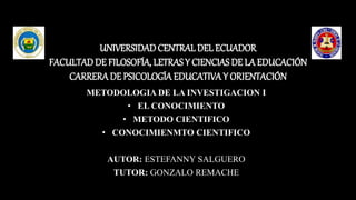 UNIVERSIDADCENTRALDEL ECUADOR
FACULTADDE FILOSOFÍA, LETRAS Y CIENCIAS DE LA EDUCACIÓN
CARRERADE PSICOLOGÍA EDUCATIVAY ORIENTACIÓN
METODOLOGIA DE LA INVESTIGACION I
• EL CONOCIMIENTO
• METODO CIENTIFICO
• CONOCIMIENMTO CIENTIFICO
AUTOR: ESTEFANNY SALGUERO
TUTOR: GONZALO REMACHE
 