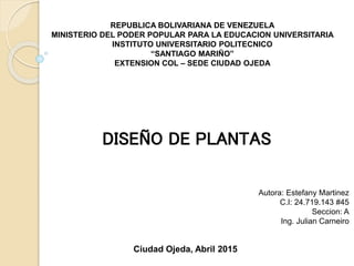 REPUBLICA BOLIVARIANA DE VENEZUELA
MINISTERIO DEL PODER POPULAR PARA LA EDUCACION UNIVERSITARIA
INSTITUTO UNIVERSITARIO POLITECNICO
“SANTIAGO MARIÑO”
EXTENSION COL – SEDE CIUDAD OJEDA
Autora: Estefany Martinez
C.I: 24.719.143 #45
Seccion: A
Ing. Julian Carneiro
Ciudad Ojeda, Abril 2015
DISEÑO DE PLANTAS
 