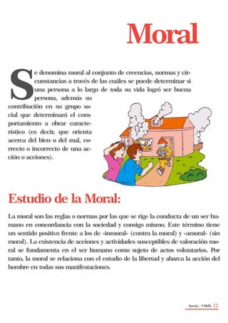 Social… Y MAS 11
Moral
S
e denomina moral al conjunto de creencias, normas y cir-
cunstancias a través de las cuáles se puede determinar si
una persona a lo largo de toda su vida logró ser buena
persona, además su
contribución en su grupo so-
cial que determinará el com-
portamiento a obrar caracte-
rístico (es decir, que orienta
acerca del bien o del mal, co-
rrecto o incorrecto de una ac-
ción o acciones).
Estudio de la Moral:
La moral son las reglas o normas por las que se rige la conducta de un ser hu-
mano en concordancia con la sociedad y consigo mismo. Este término tiene
un sentido positivo frente a los de «inmoral» (contra la moral) y «amoral» (sin
moral). La existencia de acciones y actividades susceptibles de valoración mo-
ral se fundamenta en el ser humano como sujeto de actos voluntarios. Por
tanto, la moral se relaciona con el estudio de la libertad y abarca la acción del
hombre en todas sus manifestaciones.
 
