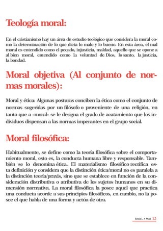 Teología moral:
En el cristianismo hay un área de estudio teológico que considera la moral co-
mo la determinación de lo que dicta lo malo y lo bueno. En esta área, el mal
moral es entendido como el pecado, injusticia, maldad, aquello que se opone a
al bien moral, entendido como la voluntad de Dios, lo santo, la justicia,
la bondad.
Moral objetiva (Al conjunto de nor-
mas morales):
Moral y ética: Algunas posturas conciben la ética como el conjunto de
normas sugeridas por un filósofo o proveniente de una religión, en
tanto que a «moral» se le designa el grado de acatamiento que los in-
dividuos dispensan a las normas imperantes en el grupo social.
Moral filosófica:
Habitualmente, se define como la teoría filosófica sobre el comporta-
miento moral, esto es, la conducta humana libre y responsable. Tam-
bién se lo denomina ética. El materialismo filosófico rectifica es-
ta definición y considera que la distinción ética/moral no es paralela a
la distinción teoría/praxis, sino que se establece en función de la con-
sideración distributiva o atributiva de los sujetos humanos en su di-
mensión normativa. La moral filosófica la posee aquel que practica
una conducta acorde a sus principios filosóficos, en cambio, no la po-
see el que habla de una forma y actúa de otra.
Social… Y MAS 12
 