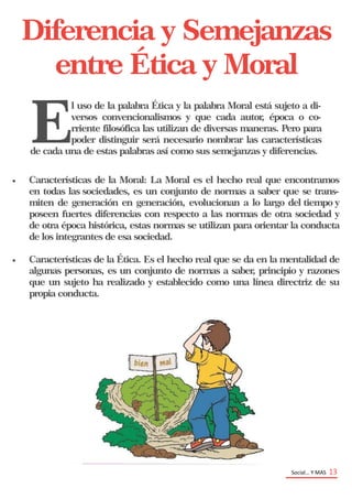 Social… Y MAS 13
Diferencia y Semejanzas
entre Ética y Moral
E
l uso de la palabra Ética y la palabra Moral está sujeto a di-
versos convencionalismos y que cada autor, época o co-
rriente filosófica las utilizan de diversas maneras. Pero para
poder distinguir será necesario nombrar las características
de cada una de estas palabras así como sus semejanzas y diferencias.
 Características de la Moral: La Moral es el hecho real que encontramos
en todas las sociedades, es un conjunto de normas a saber que se trans-
miten de generación en generación, evolucionan a lo largo del tiempo y
poseen fuertes diferencias con respecto a las normas de otra sociedad y
de otra época histórica, estas normas se utilizan para orientar la conducta
de los integrantes de esa sociedad.
 Características de la Ética. Es el hecho real que se da en la mentalidad de
algunas personas, es un conjunto de normas a saber, principio y razones
que un sujeto ha realizado y establecido como una línea directriz de su
propia conducta.
 