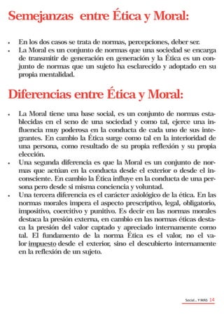 Social… Y MAS 14
Semejanzas entre Ética y Moral:
 En los dos casos se trata de normas, percepciones, deber ser.
 La Moral es un conjunto de normas que una sociedad se encarga
de transmitir de generación en generación y la Ética es un con-
junto de normas que un sujeto ha esclarecido y adoptado en su
propia mentalidad.
Diferencias entre Ética y Moral:
 La Moral tiene una base social, es un conjunto de normas esta-
blecidas en el seno de una sociedad y como tal, ejerce una in-
fluencia muy poderosa en la conducta de cada uno de sus inte-
grantes. En cambio la Ética surge como tal en la interioridad de
una persona, como resultado de su propia reflexión y su propia
elección.
 Una segunda diferencia es que la Moral es un conjunto de nor-
mas que actúan en la conducta desde el exterior o desde el in-
consciente. En cambio la Ética influye en la conducta de una per-
sona pero desde si misma conciencia y voluntad.
 Una tercera diferencia es el carácter axiológico de la ética. En las
normas morales impera el aspecto prescriptivo, legal, obligatorio,
impositivo, coercitivo y punitivo. Es decir en las normas morales
destaca la presión externa, en cambio en las normas éticas desta-
ca la presión del valor captado y apreciado internamente como
tal. El fundamento de la norma Ética es el valor, no el va-
lor impuesto desde el exterior, sino el descubierto internamente
en la reflexión de un sujeto.
 