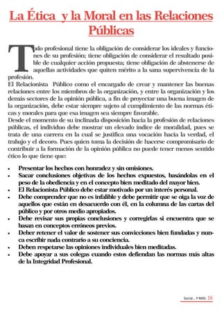 Social… Y MAS 16
La Ética y la Moral en las Relaciones
Públicas
T
odo profesional tiene la obligación de considerar los ideales y funcio-
nes de su profesión; tiene obligación de considerar el resultado posi-
ble de cualquier acción propuesta; tiene obligación de abstenerse de
aquellas actividades que quiten mérito a la sana supervivencia de la
profesión.
El Relacionista Público como el encargado de crear y mantener las buenas
relaciones entre los miembros de la organización, y entre la organización y los
demás sectores de la opinión pública, a fin de proyectar una buena imagen de
la organización, debe estar siempre sujeto al cumplimiento de las normas éti-
cas y morales para que esa imagen sea siempre favorable.
Desde el momento de su inclinada disposición hacia la profesión de relaciones
públicas, el individuo debe mostrar un elevado índice de moralidad, pues se
trata de una carrera en la cual se justifica una vocación hacia la verdad, el
trabajo y el decoro. Pues quien toma la decisión de hacerse compromisario de
contribuir a la formación de la opinión pública no puede tener menos sentido
ético lo que tiene que:
 Presentar los hechos con honradez y sin omisiones.
 Sacar conclusiones objetivas de los hechos expuestos, basándolas en el
peso de la obediencia y en el concepto bien meditado del mayor bien.
 El Relacionista Público debe estar motivado por un interés personal.
 Debe comprender que no es infalible y debe permitir que se oiga la voz de
aquellos que están en desacuerdo con él, en la columna de las cartas del
público y por otros medio apropiados.
 Debe revisar sus propias conclusiones y corregirlas si encuentra que se
basan en conceptos erróneos previos.
 Deber retener el valor de sostener sus convicciones bien fundadas y nun-
ca escribir nada contrario a su conciencia.
 Deben respetarse las opiniones individuales bien meditadas.
 Debe apoyar a sus colegas cuando estos defiendan las normas más altas
de la Integridad Profesional.
 