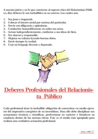 Social… Y MAS 17
A nuestro juicio y en lo que concierne al aspecto ético del Relacionista Públi-
co, diez deberes le son ineludibles en su carrera. Los cuales son:
1. Ser justo e imparcial.
2. Colocar el interés social por encima del particular.
3. Servir con diligencia y optimismo.
4. Conducirse honorablemente en todos sus actos.
5. Actuar independientemente, conforme a sus ideas de bien.
6. Ser sincero y responsable.
7. Mejorar su cultura leyendo buenas obras.
8. Decir siempre la verdad.
9. Usar un lenguaje decente y depurado.
Deberes Profesionales del Relacionis-
ta Público
Cada profesional tiene la ineludible obligación de convertirse en medio ejecu-
tor del imperativo categórico de su investidura. Para ello debe disciplinar sus
actuaciones técnicas y científicas, perfeccionar su carácter y fortalecer su
conducta dentro de las normas éticas. Este es el medio más apropiado para
realizar una verdadera actuación profesional.
 