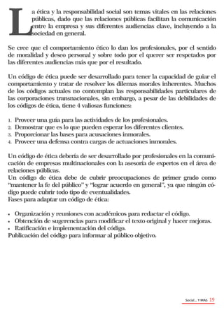 Social… Y MAS 19
L
a ética y la responsabilidad social son temas vitales en las relaciones
públicas, dado que las relaciones públicas facilitan la comunicación
entre la empresa y sus diferentes audiencias clave, incluyendo a la
sociedad en general.
Se cree que el comportamiento ético lo dan los profesionales, por el sentido
de moralidad y deseo personal y sobre todo por el querer ser respetados por
las diferentes audiencias más que por el resultado.
Un código de ética puede ser desarrollado para tener la capacidad de guiar el
comportamiento y tratar de resolver los dilemas morales inherentes. Muchos
de los códigos actuales no contemplan las responsabilidades particulares de
las corporaciones transnacionales, sin embargo, a pesar de las debilidades de
los códigos de ética, tiene 4 valiosas funciones:
1. Proveer una guía para las actividades de los profesionales.
2. Demostrar que es lo que pueden esperar los diferentes clientes.
3. Proporcionar las bases para acusaciones inmorales.
4. Proveer una defensa contra cargas de actuaciones inmorales.
Un código de ética debería de ser desarrollado por profesionales en la comuni-
cación de empresas multinacionales con la asesoría de expertos en el área de
relaciones públicas.
Un código de ética debe de cubrir preocupaciones de primer grado como
“mantener la fe del público” y “lograr acuerdo en general”, ya que ningún có-
digo puede cubrir todo tipo de eventualidades.
Fases para adaptar un código de ética:
 Organización y reuniones con académicos para redactar el código.
 Obtención de sugerencias para modificar el texto original y hacer mejoras.
 Ratificación e implementación del código.
Publicación del código para informar al público objetivo.
 