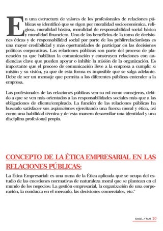 Social… Y MAS 20
E
n una estructura de valores de los profesionales de relaciones pú-
blicas se identificó que se rigen por moralidad socioeconómica, reli-
giosa, moralidad básica, moralidad de responsabilidad social básica
y moralidad financiera. Uno de los beneficios de la toma de decisio-
nes éticas y de responsabilidad social por parte de los publirrelacionistas es
una mayor credibilidad y más oportunidades de participar en las decisiones
políticas corporativas. Las relaciones públicas son parte del proceso de pla-
neación ya que habilitan la comunicación y construyen relaciones con au-
diencias clave que pueden apoyar o inhibir la misión de la organización. Es
importante que el proceso de comunicación lleve a la empresa a cumplir si
misión y su visión, ya que de esta forma es imposible que se salga adelante.
Debe de ser un mensaje que permita a los diferentes públicos entender a la
empresa.
Los profesionales de las relaciones públicas ven su rol como consejeros, debi-
do a que se ven más orientados a las responsabilidades sociales más que a las
obligaciones de cliente/empleado. La función de las relaciones públicas ha
buscado satisfacer sus aspiraciones ejercitando una fuerza moral y ética, así
como una habilidad técnica y de esta manera desarrollar una identidad y una
disciplina profesional propia.
CONCEPTO DE LA ÉTICA EMPRESARIAL EN LAS
RELACIONES PÚBLICAS:
La Ética Empresarial: es una rama de la Ética aplicada que se ocupa del es-
tudio de las cuestiones normativas de naturaleza moral que se plantean en el
mundo de los negocios: La gestión empresarial, la organización de una corpo-
ración, la conducta en el mercado, las decisiones comerciales, etc."
 
