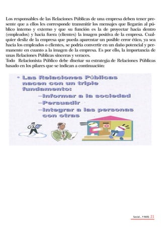 Social… Y MAS 21
Los responsables de las Relaciones Públicas de una empresa deben tener pre-
sente que a ellos les corresponde transmitir los mensajes que llegarán al pú-
blico interno y externo y que su función es la de proyectar hacia dentro
(empleados) y hacia fuera (clientes) la imagen positiva de la empresa. Cual-
quier desliz de la empresa que pueda aparentar un posible error ético, ya sea
hacia los empleados o clientes, se podría convertir en un daño potencial y per-
manente en cuanto a la imagen de la empresa. Es por ello, la importancia de
unas Relaciones Públicas sinceras y veraces.
Todo Relacionista Público debe diseñar su estrategia de Relaciones Públicas
basado en los pilares que se indican a continuación:
 