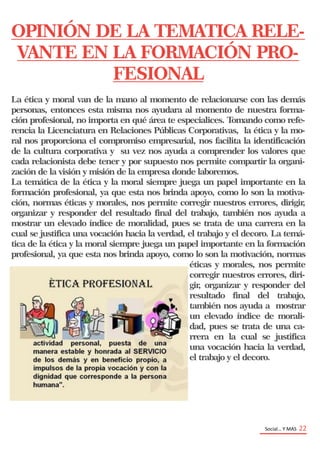 Social… Y MAS 22
OPINIÓN DE LA TEMATICA RELE-
VANTE EN LA FORMACIÓN PRO-
FESIONAL
La ética y moral van de la mano al momento de relacionarse con las demás
personas, entonces esta misma nos ayudara al momento de nuestra forma-
ción profesional, no importa en qué área te especialices. Tomando como refe-
rencia la Licenciatura en Relaciones Públicas Corporativas, la ética y la mo-
ral nos proporciona el compromiso empresarial, nos facilita la identificación
de la cultura corporativa y su vez nos ayuda a comprender los valores que
cada relacionista debe tener y por supuesto nos permite compartir la organi-
zación de la visión y misión de la empresa donde laboremos.
La temática de la ética y la moral siempre juega un papel importante en la
formación profesional, ya que esta nos brinda apoyo, como lo son la motiva-
ción, normas éticas y morales, nos permite corregir nuestros errores, dirigir,
organizar y responder del resultado final del trabajo, también nos ayuda a
mostrar un elevado índice de moralidad, pues se trata de una carrera en la
cual se justifica una vocación hacia la verdad, el trabajo y el decoro. La temá-
tica de la ética y la moral siempre juega un papel importante en la formación
profesional, ya que esta nos brinda apoyo, como lo son la motivación, normas
éticas y morales, nos permite
corregir nuestros errores, diri-
gir, organizar y responder del
resultado final del trabajo,
también nos ayuda a mostrar
un elevado índice de morali-
dad, pues se trata de una ca-
rrera en la cual se justifica
una vocación hacia la verdad,
el trabajo y el decoro.
 