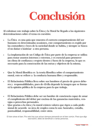 Social… Y MAS 23
Conclusión
Al culminar este trabajo sobre la Ética y la Moral he llegado a las siguientes
determinaciones sobre el tema en cuestión:
 La Ética es una guía que muestra el correcto comportamiento del ser
humano en determinadas ocasiones, este comportamiento es regido por
las costumbres y leyes de la sociedad donde se habita, y siempre se busca
el no dañar o lastimar a otra persona.
 La implantación de un Código de Ética por parte de la empresa se utiliza
para tratar asuntos internos y externos, y es esencial para promover
un clima de confianza y respeto dentro y fuera de la empresa, lo que es
necesario para la consecución de las metas y objetivos de la misma.
 Que la Moral filosófica es la teoría filosófica sobre el comportamiento
moral, esto se refiere a la conducta humana libre y responsable.
 El Relacionista Pública lleva sobre sus hombros el precio de graves debe-
res y responsabilidades, pues de él/ella depende la imagen que se forma-
rá la opinión pública de la empresa para la que trabaja.
 El Relacionista Público debe ser un hombre de conciencia capaz de amar
el cumplimiento del deber por encima de las ganancias materiales, ven-
tajas o provechos personales.
 Que gracias a la ética y la moral existen valores que rigen a cada profe-
sional de acuerdo su área de empleo como lo son: honradez, estudio,
puntualidad, responsabilidad, entre otros.
El bien atrae el bien. Por esto hay que actuar siempre pensando en el bien común. Para que algo
sea bueno, debe de beneficiar a varias personas.
 