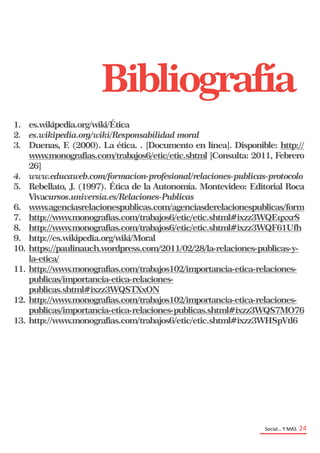 Social… Y MAS 24
1. es.wikipedia.org/wiki/Ética
2. es.wikipedia.org/wiki/Responsabilidad moral
3. Duenas, F. (2000). La ética. . [Documento en línea]. Disponible: http://
www.monografias.com/trabajos6/etic/etic.shtml [Consulta: 2011, Febrero
26]
4. www.educaweb.com/formacion-profesional/relaciones-publicas-protocolo
5. Rebellato, J. (1997). Ética de la Autonomía. Montevideo: Editorial Roca
Vivacursos.universia.es/Relaciones-Publicas
6. www.agenciasrelacionespublicas.com/agenciasderelacionespublicas/form
7. http://www.monografias.com/trabajos6/etic/etic.shtml#ixzz3WQEqxxrS
8. http://www.monografias.com/trabajos6/etic/etic.shtml#ixzz3WQF61Ufh
9. http://es.wikipedia.org/wiki/Moral
10. https://paulinauch.wordpress.com/2011/02/28/la-relaciones-publicas-y-
la-etica/
11. http://www.monografias.com/trabajos102/importancia-etica-relaciones-
publicas/importancia-etica-relaciones-
publicas.shtml#ixzz3WQSTXxON
12. http://www.monografias.com/trabajos102/importancia-etica-relaciones-
publicas/importancia-etica-relaciones-publicas.shtml#ixzz3WQS7MO76
13. http://www.monografias.com/trabajos6/etic/etic.shtml#ixzz3WHSpVtl6
Bibliografía
 