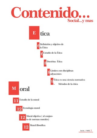 Social… Y MAS 3
Social...y mas
Contenido...
E tica
6
Definición y objetivo de
la Ética
6Estudio de la Ética
8
Doctrina Ética
8
Limites con disciplinas
adyacentes
9
Ética es una ciencia normativa
 Métodos de la ética
M oral
11 Estudio de la moral
12 Tecnología moral
12 Moral objetiva ( al conjun-
to de normas morales)
12
Moral filosófica
 